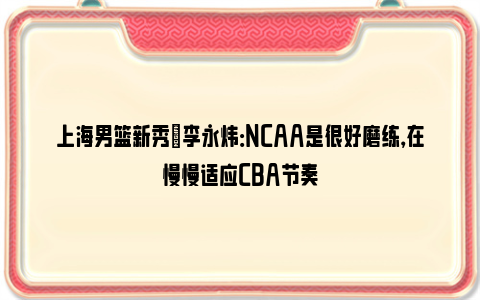 上海男篮新秀偰李永炜：NCAA是很好磨练，在慢慢适应CBA节奏