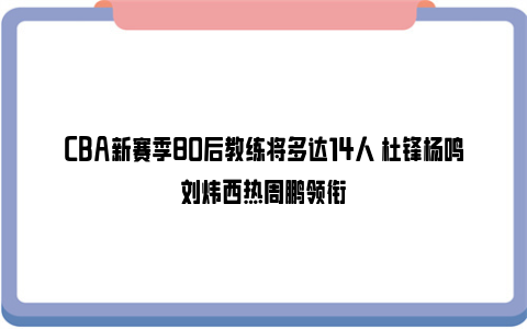 CBA新赛季80后教练将多达14人 杜锋杨鸣刘炜西热周鹏领衔