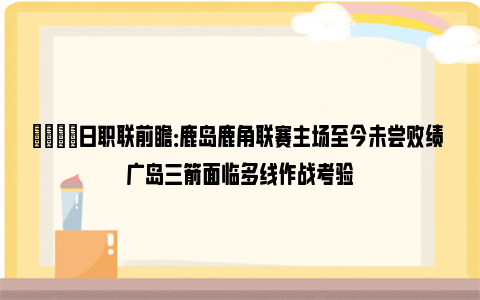 👀日职联前瞻：鹿岛鹿角联赛主场至今未尝败绩 广岛三箭面临多线作战考验