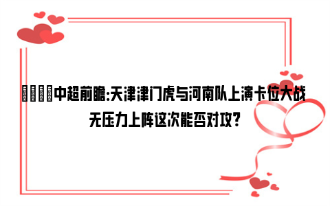 👀中超前瞻：天津津门虎与河南队上演卡位大战 无压力上阵这次能否对攻？