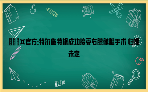 🎤官方：特尔施特根成功接受右膝髌腱手术 归期未定