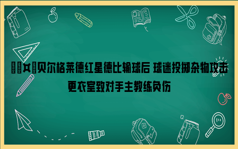 🤕贝尔格莱德红星德比输球后 球迷投掷杂物攻击更衣室致对手主教练负伤