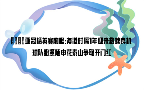 👀亚冠精英赛前瞻：海港时隔1年迎来救赎良机 球队盼紧随申花泰山争取开门红