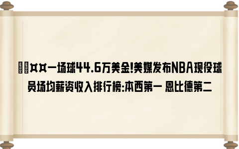 🤤一场球44.6万美金！美媒发布NBA现役球员场均薪资收入排行榜：本西第一 恩比德第二