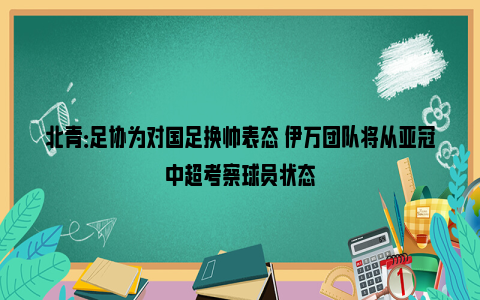 北青：足协为对国足换帅表态 伊万团队将从亚冠中超考察球员状态