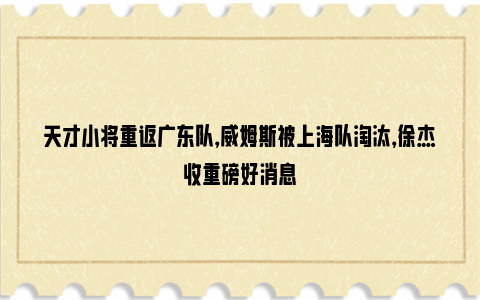 天才小将重返广东队，威姆斯被上海队淘汰，徐杰收重磅好消息