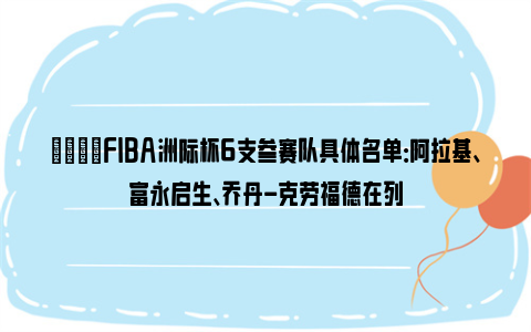 🌟FIBA洲际杯6支参赛队具体名单：阿拉基、富永启生、乔丹-克劳福德在列