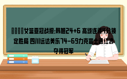 🏆女篮亚冠战报：韩旭24+6 高颂连得4分锁定胜局 四川远达美乐74-69力克富士通红浪夺得冠军