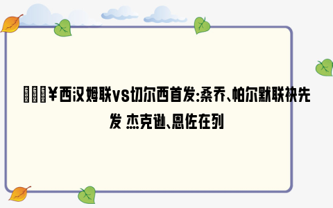 🔥西汉姆联vs切尔西首发：桑乔、帕尔默联袂先发 杰克逊、恩佐在列