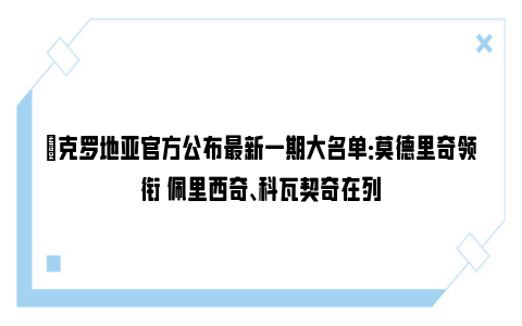 ✅克罗地亚官方公布最新一期大名单：莫德里奇领衔 佩里西奇、科瓦契奇在列