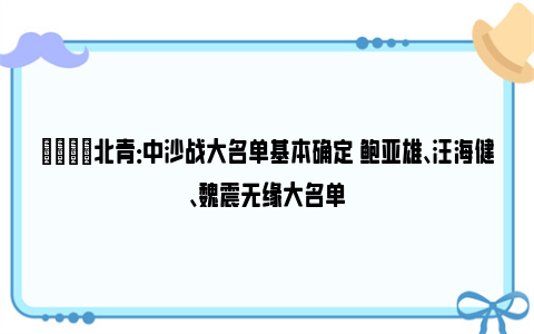 👀北青：中沙战大名单基本确定 鲍亚雄、汪海健、魏震无缘大名单