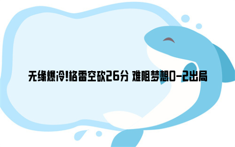 无缘爆冷！格雷空砍26分 难阻梦想0-2出局