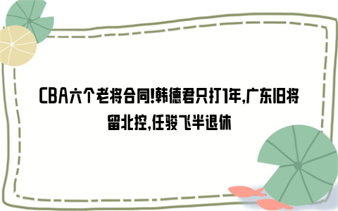 CBA六个老将合同！韩德君只打1年，广东旧将留北控，任骏飞半退休