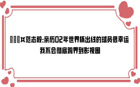 🎤范志毅：亲历02年世界杯出线的球员很幸运 我不会彻底跨界到影视圈