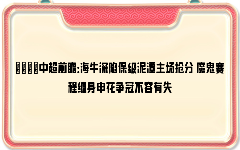 👀中超前瞻：海牛深陷保级泥潭主场抢分 魔鬼赛程缠身申花争冠不容有失