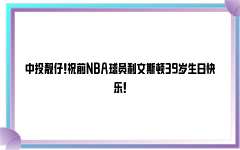 中投靓仔！祝前NBA球员利文斯顿39岁生日快乐！