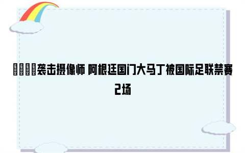 😖袭击摄像师 阿根廷国门大马丁被国际足联禁赛2场