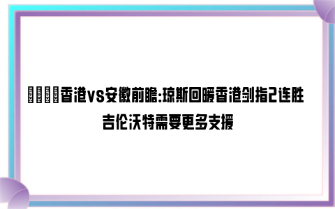 🏀香港vs安徽前瞻：琼斯回暖香港剑指2连胜 吉伦沃特需要更多支援