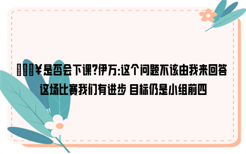 💥是否会下课？伊万：这个问题不该由我来回答 这场比赛我们有进步 目标仍是小组前四