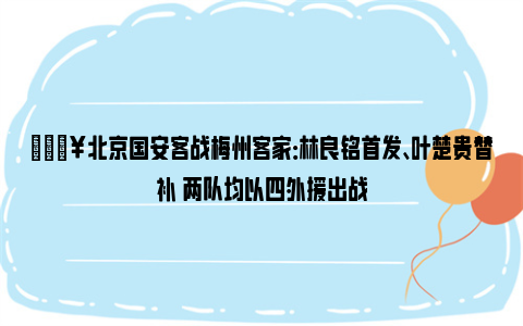 🔥北京国安客战梅州客家：林良铭首发、叶楚贵替补 两队均以四外援出战