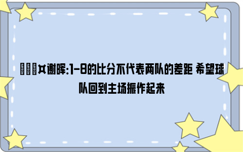 🎤谢晖：1-8的比分不代表两队的差距 希望球队回到主场振作起来