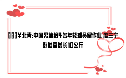 🔥北青：中国男篮给4名年轻球员留作业 廖三宁卧推需增长10公斤