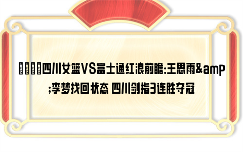 🏀四川女篮VS富士通红浪前瞻：王思雨&李梦找回状态 四川剑指3连胜夺冠