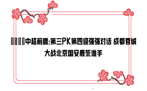 👀中超前瞻：第三PK第四迎强强对话 成都蓉城大战北京国安鹿死谁手