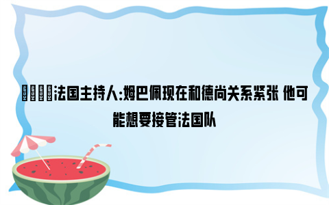 😦法国主持人：姆巴佩现在和德尚关系紧张 他可能想要接管法国队