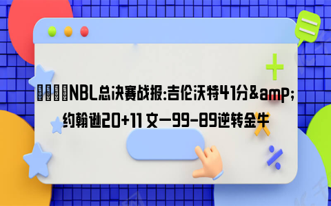 🏀NBL总决赛战报：吉伦沃特41分&约翰逊20+11 文一99-89逆转金牛