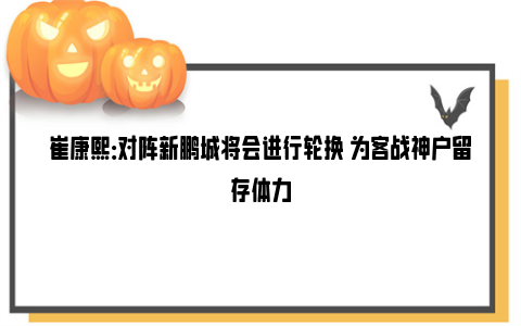 崔康熙：对阵新鹏城将会进行轮换 为客战神户留存体力