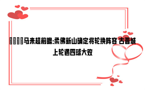 👀马来超前瞻：柔佛新山确定将轮换阵容 古晋城上轮遇四球大败