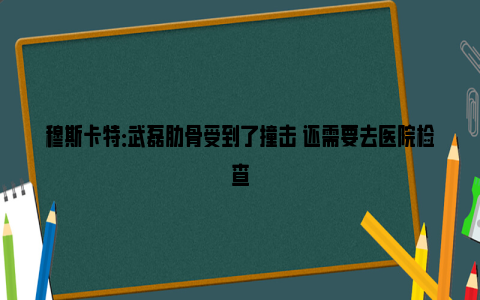 穆斯卡特：武磊肋骨受到了撞击 还需要去医院检查