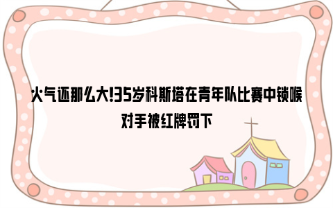 火气还那么大！35岁科斯塔在青年队比赛中锁喉对手被红牌罚下