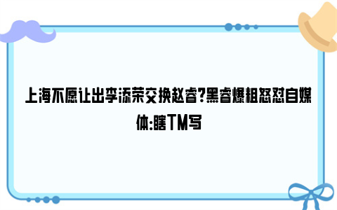 上海不愿让出李添荣交换赵睿？黑睿爆粗怒怼自媒体：瞎TM写