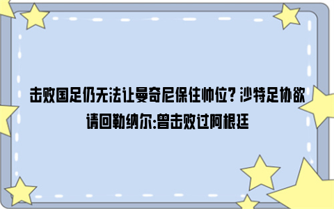 击败国足仍无法让曼奇尼保住帅位？ 沙特足协欲请回勒纳尔：曾击败过阿根廷