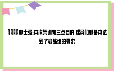 💬郭士强：本次集训有三点目的 球员们都基本达到了教练组的要求