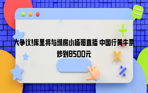 大争议！库里将与塌房小杨哥直播 中国行黄牛票炒到8500元