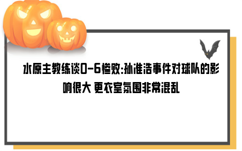 水原主教练谈0-6惨败：孙准浩事件对球队的影响很大 更衣室氛围非常混乱