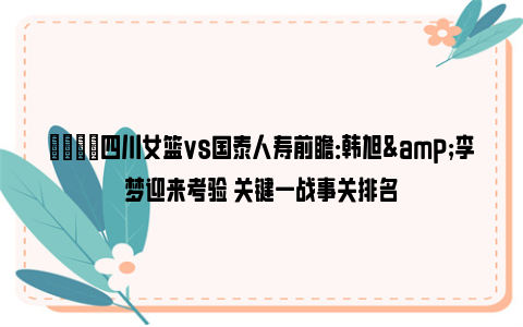 🏀四川女篮vs国泰人寿前瞻：韩旭&李梦迎来考验 关键一战事关排名