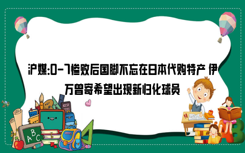 沪媒：0-7惨败后国脚不忘在日本代购特产 伊万曾寄希望出现新归化球员