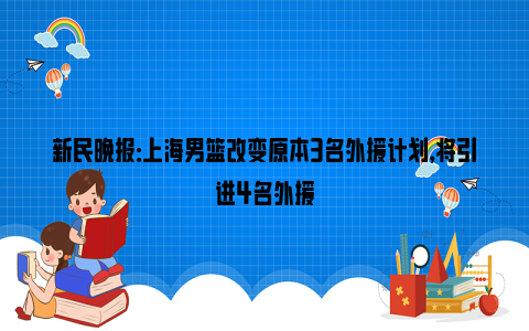 新民晚报：上海男篮改变原本3名外援计划，将引进4名外援