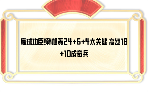 赢球功臣！韩旭轰24+6+4太关键 高颂18+10成奇兵