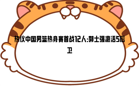 热议中国男篮热身赛首战12人：郭士强激活5后卫