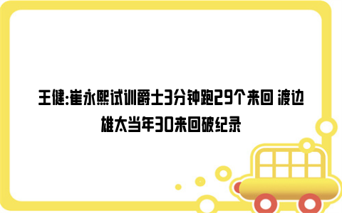 王健：崔永熙试训爵士3分钟跑29个来回 渡边雄太当年30来回破纪录