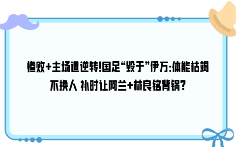 惨败+主场遭逆转！国足“毁于”伊万：体能枯竭不换人 补时让阿兰+林良铭背锅？