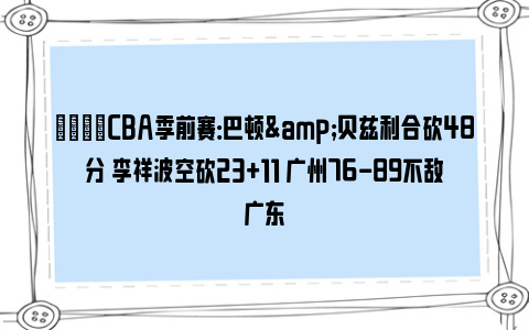 🏀CBA季前赛：巴顿&贝兹利合砍48分 李祥波空砍23+11 广州76-89不敌广东