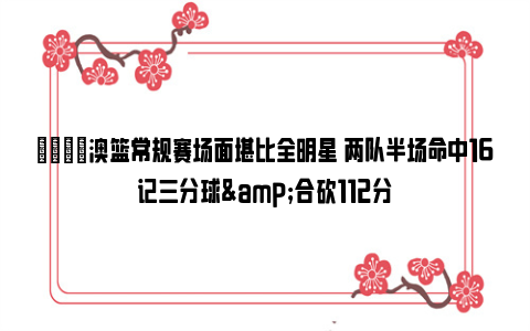 😎澳篮常规赛场面堪比全明星 两队半场命中16记三分球&合砍112分