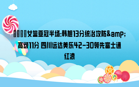 🏀女篮亚冠半场：韩旭13分统治攻防&高颂11分 四川远达美乐42-30领先富士通红浪