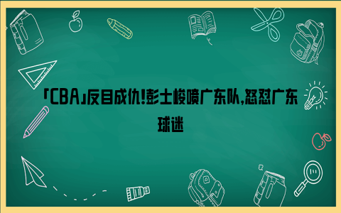 「CBA」反目成仇！彭士峻喷广东队，怒怼广东球迷